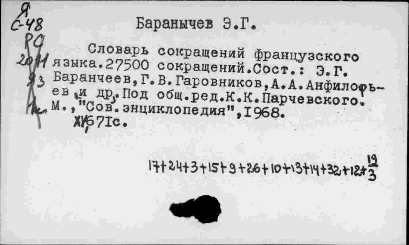 ﻿я
С~Ч2> Баранычев Э.Г.
,12* Словарь сокращений французского
я зыка. 27500 сокращений.Сост.: Э.Г.
Баранчеев, Г. В. Гаровников,А.А.Анфиловь-
А	^од °бщ«ред.к.К.Парчевского;
Сов.энциклопедия”,1968.
;	Х11^71с.
*4+31> 15 V 3 ¥Ь6 + ю